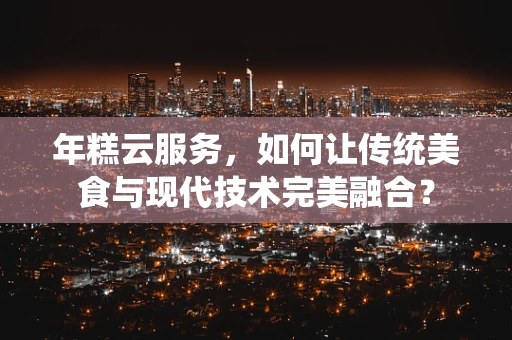 年糕云服务，如何让传统美食与现代技术完美融合？
