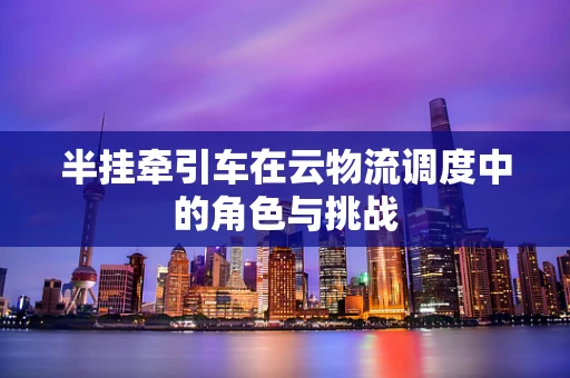 半挂牵引车在云物流调度中的角色与挑战