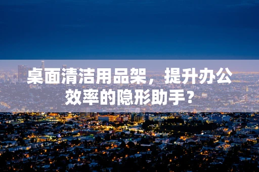 桌面清洁用品架，提升办公效率的隐形助手？