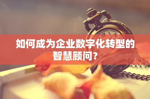 如何成为企业数字化转型的智慧顾问？