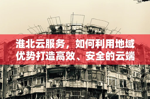 淮北云服务，如何利用地域优势打造高效、安全的云端解决方案？