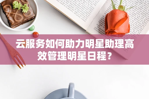 云服务如何助力明星助理高效管理明星日程？