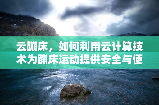 云蹦床，如何利用云计算技术为蹦床运动提供安全与便捷的体验？