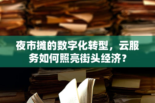 夜市摊的数字化转型，云服务如何照亮街头经济？