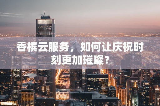 香槟云服务，如何让庆祝时刻更加璀璨？