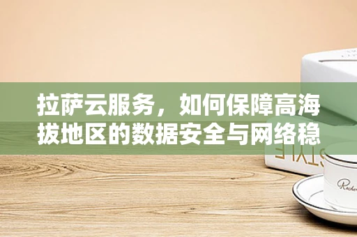 拉萨云服务，如何保障高海拔地区的数据安全与网络稳定？