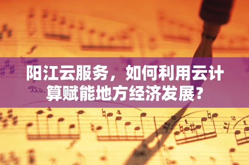 阳江云服务，如何利用云计算赋能地方经济发展？