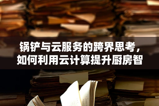锅铲与云服务的跨界思考，如何利用云计算提升厨房智能化？
