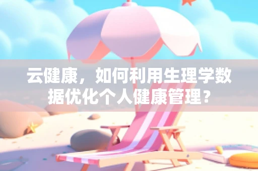 云健康，如何利用生理学数据优化个人健康管理？