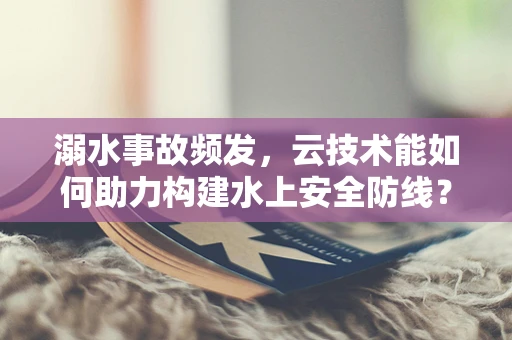溺水事故频发，云技术能如何助力构建水上安全防线？