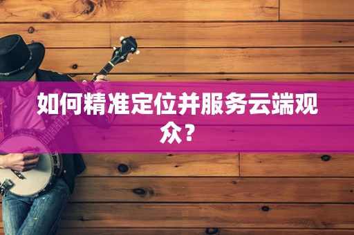 如何精准定位并服务云端观众？