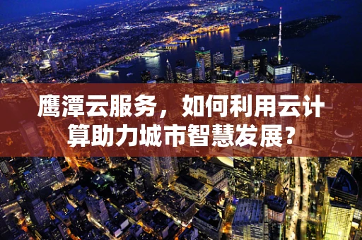 鹰潭云服务，如何利用云计算助力城市智慧发展？