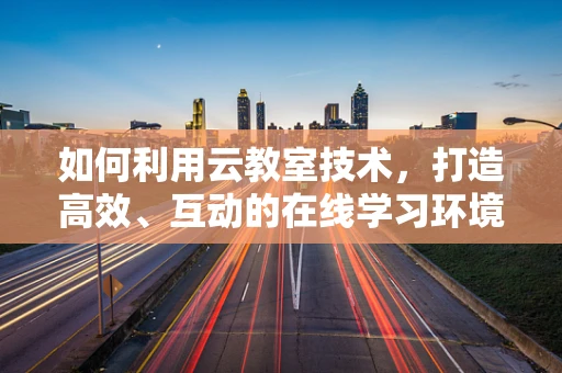 如何利用云教室技术，打造高效、互动的在线学习环境？