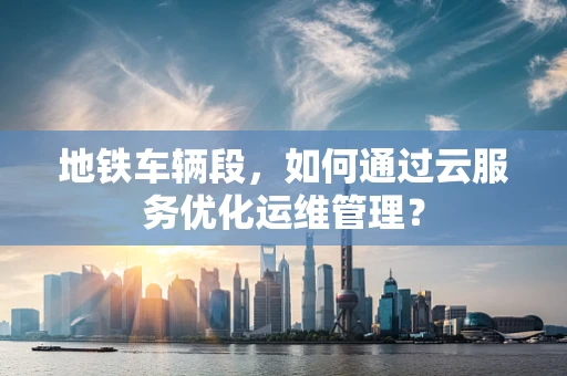 地铁车辆段，如何通过云服务优化运维管理？