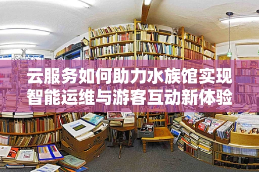 云服务如何助力水族馆实现智能运维与游客互动新体验？