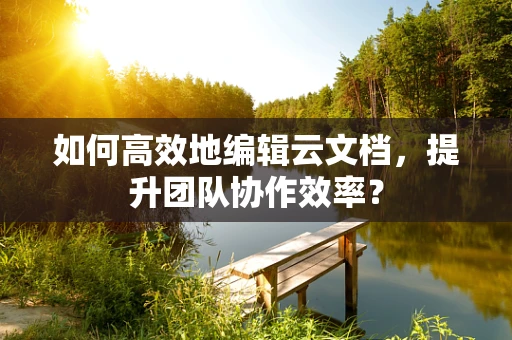 如何高效地编辑云文档，提升团队协作效率？