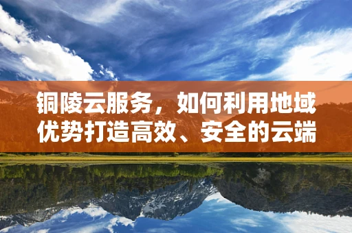 铜陵云服务，如何利用地域优势打造高效、安全的云端解决方案？