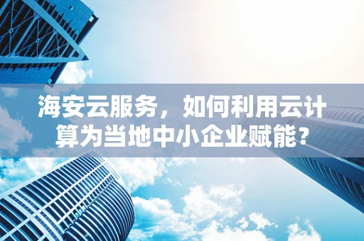 海安云服务，如何利用云计算为当地中小企业赋能？