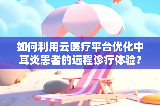 如何利用云医疗平台优化中耳炎患者的远程诊疗体验？