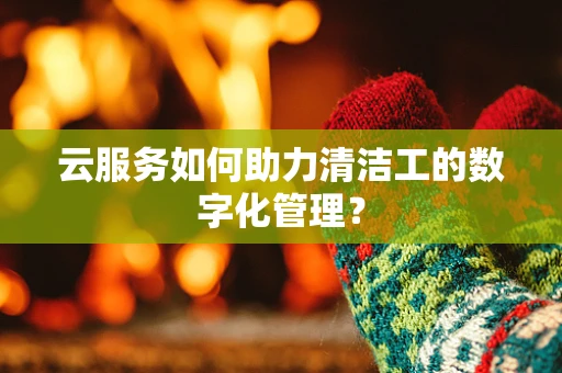 云服务如何助力清洁工的数字化管理？