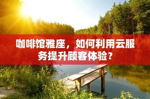 咖啡馆雅座，如何利用云服务提升顾客体验？