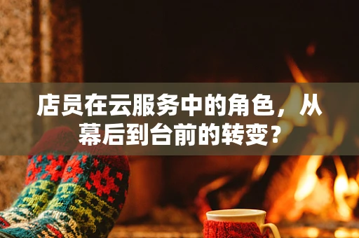 店员在云服务中的角色，从幕后到台前的转变？