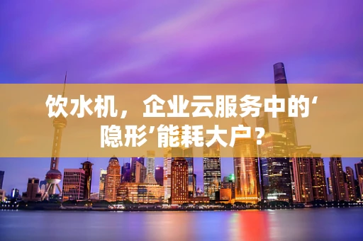 饮水机，企业云服务中的‘隐形’能耗大户？
