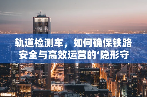 轨道检测车，如何确保铁路安全与高效运营的‘隐形守护者’？