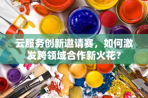 云服务创新邀请赛，如何激发跨领域合作新火花？
