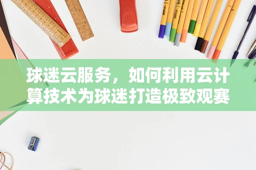 球迷云服务，如何利用云计算技术为球迷打造极致观赛体验？