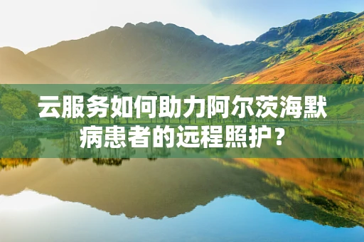云服务如何助力阿尔茨海默病患者的远程照护？