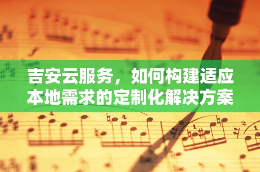 吉安云服务，如何构建适应本地需求的定制化解决方案？