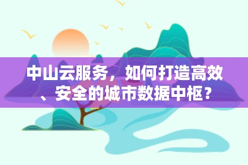 中山云服务，如何打造高效、安全的城市数据中枢？