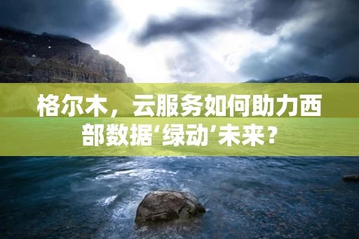 格尔木，云服务如何助力西部数据‘绿动’未来？