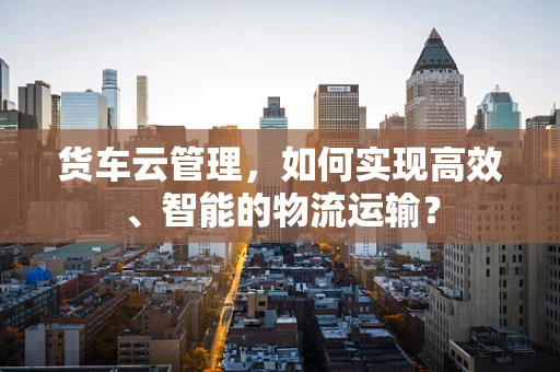 货车云管理，如何实现高效、智能的物流运输？