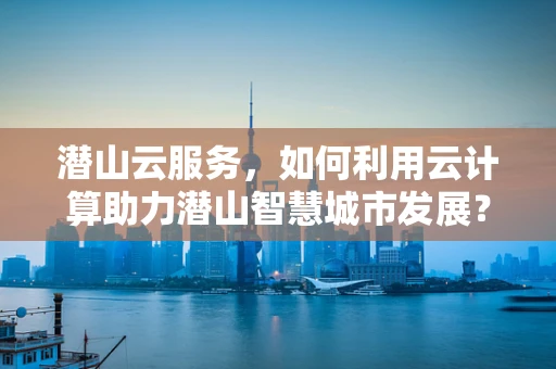潜山云服务，如何利用云计算助力潜山智慧城市发展？