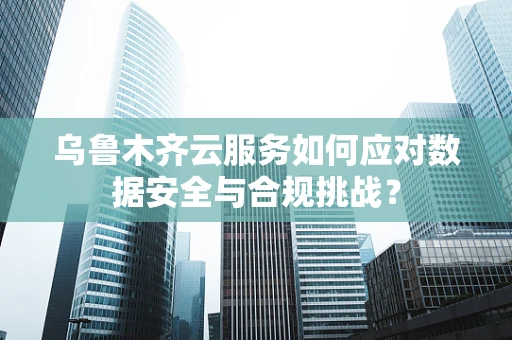 乌鲁木齐云服务如何应对数据安全与合规挑战？