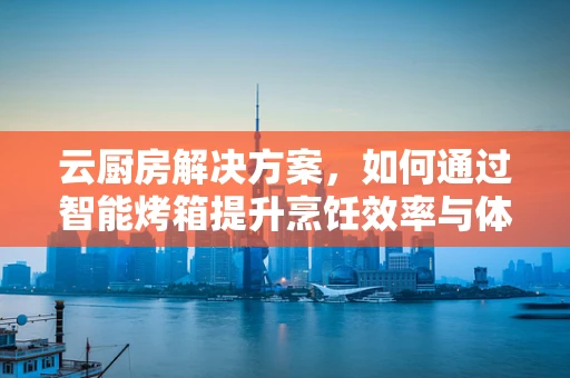 云厨房解决方案，如何通过智能烤箱提升烹饪效率与体验？
