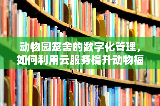 动物园笼舍的数字化管理，如何利用云服务提升动物福利与运营效率？