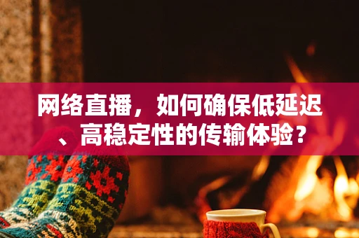 网络直播，如何确保低延迟、高稳定性的传输体验？