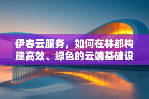 伊春云服务，如何在林都构建高效、绿色的云端基础设施？
