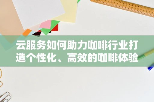 云服务如何助力咖啡行业打造个性化、高效的咖啡体验？