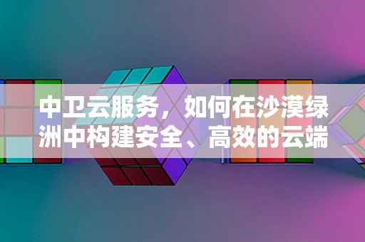中卫云服务，如何在沙漠绿洲中构建安全、高效的云端基础设施？