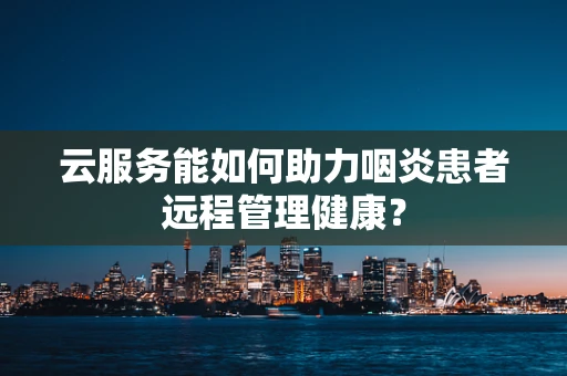 云服务能如何助力咽炎患者远程管理健康？