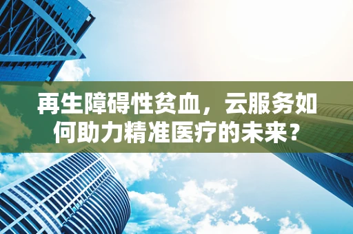 再生障碍性贫血，云服务如何助力精准医疗的未来？