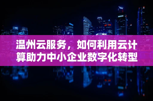 温州云服务，如何利用云计算助力中小企业数字化转型？