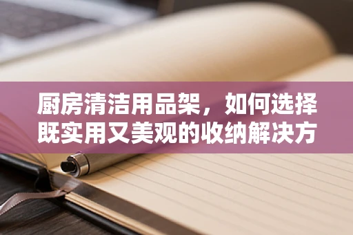 厨房清洁用品架，如何选择既实用又美观的收纳解决方案？