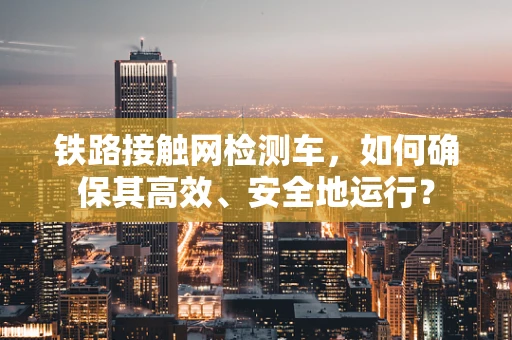 铁路接触网检测车，如何确保其高效、安全地运行？