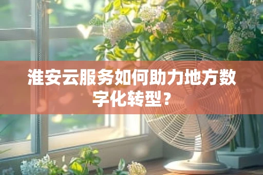 淮安云服务如何助力地方数字化转型？