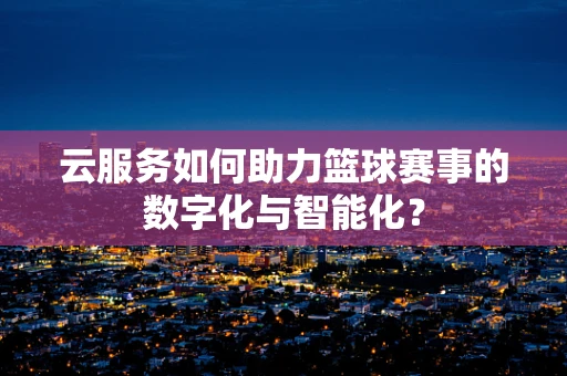 云服务如何助力篮球赛事的数字化与智能化？